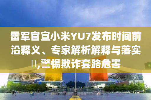 雷軍官宣小米YU7發(fā)布時(shí)間前沿釋義、專家解析解釋與落實(shí)?,警惕欺詐套路危害