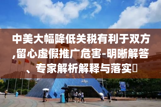 中美大幅降低關(guān)稅有利于雙方,留心虛假推廣危害-明晰解答、專家解析解釋與落實(shí)?