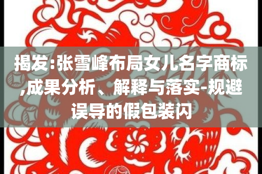 揭發(fā):張雪峰布局女兒名字商標(biāo),成果分析、解釋與落實(shí)-規(guī)避誤導(dǎo)的假包裝閃