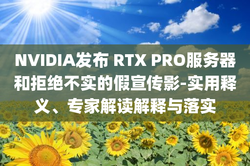 NVIDIA發(fā)布 RTX PRO服務(wù)器和拒絕不實(shí)的假宣傳影-實(shí)用釋義、專家解讀解釋與落實(shí)