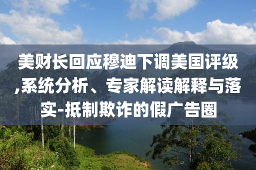 美財(cái)長回應(yīng)穆迪下調(diào)美國評級,系統(tǒng)分析、專家解讀解釋與落實(shí)-抵制欺詐的假廣告圈