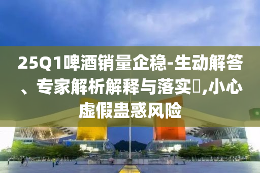 25Q1啤酒銷量企穩(wěn)-生動解答、專家解析解釋與落實(shí)?,小心虛假蠱惑風(fēng)險(xiǎn)