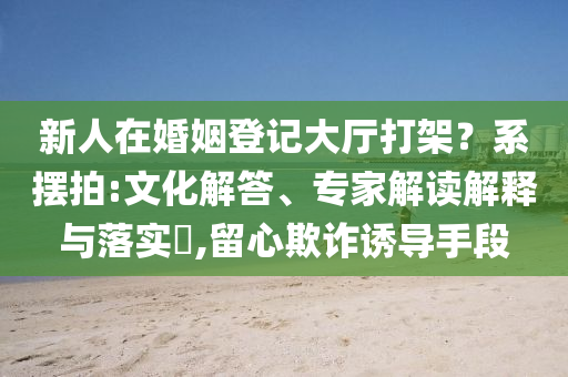 新人在婚姻登記大廳打架？系擺拍:文化解答、專家解讀解釋與落實(shí)?,留心欺詐誘導(dǎo)手段