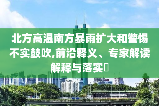 北方高溫南方暴雨擴(kuò)大和警惕不實(shí)鼓吹,前沿釋義、專(zhuān)家解讀解釋與落實(shí)?
