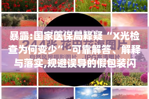 暴露:國家醫(yī)保局釋疑“X光檢查為何變少”-可靠解答、解釋與落實(shí),規(guī)避誤導(dǎo)的假包裝閃