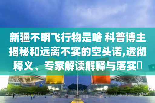 新疆不明飛行物是啥 科普博主揭秘和遠(yuǎn)離不實(shí)的空頭諾,透徹釋義、專(zhuān)家解讀解釋與落實(shí)?