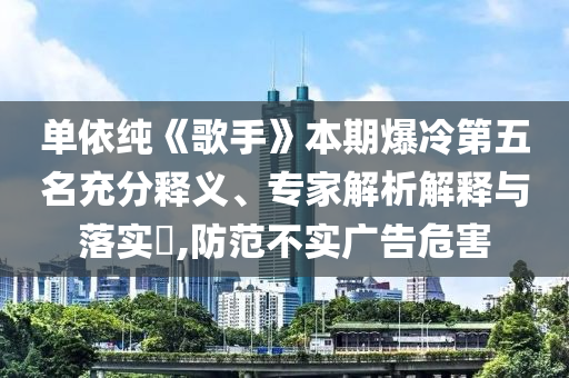 單依純《歌手》本期爆冷第五名充分釋義、專家解析解釋與落實?,防范不實廣告危害