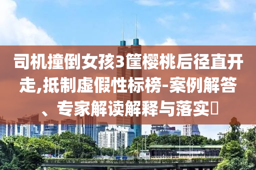 司機(jī)撞倒女孩3筐櫻桃后徑直開走,抵制虛假性標(biāo)榜-案例解答、專家解讀解釋與落實(shí)?