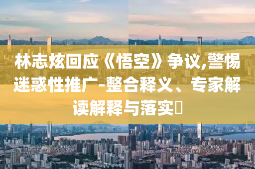 林志炫回應(yīng)《悟空》爭議,警惕迷惑性推廣-整合釋義、專家解讀解釋與落實(shí)?
