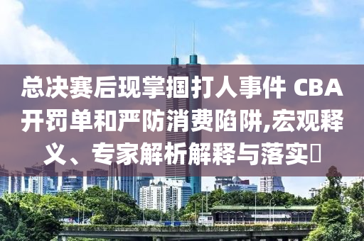 總決賽后現(xiàn)掌摑打人事件 CBA開罰單和嚴(yán)防消費(fèi)陷阱,宏觀釋義、專家解析解釋與落實(shí)?