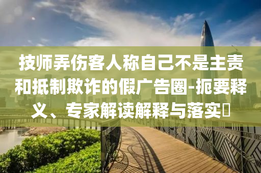 技師弄傷客人稱自己不是主責(zé)和抵制欺詐的假廣告圈-扼要釋義、專家解讀解釋與落實?