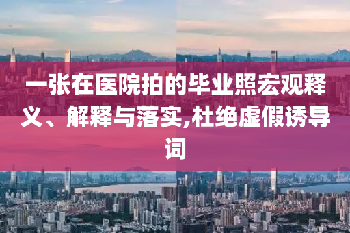 一張在醫(yī)院拍的畢業(yè)照宏觀釋義、解釋與落實,杜絕虛假誘導(dǎo)詞