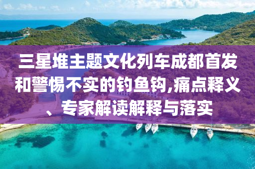 三星堆主題文化列車成都首發(fā)和警惕不實的釣魚鉤,痛點釋義、專家解讀解釋與落實
