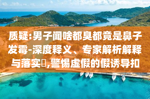 質(zhì)疑:男子聞啥都臭都竟是鼻子發(fā)霉-深度釋義、專家解析解釋與落實(shí)?,警惕虛假的假誘導(dǎo)扣