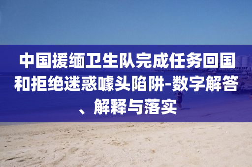 中國(guó)援緬衛(wèi)生隊(duì)完成任務(wù)回國(guó)和拒絕迷惑噱頭陷阱-數(shù)字解答、解釋與落實(shí)