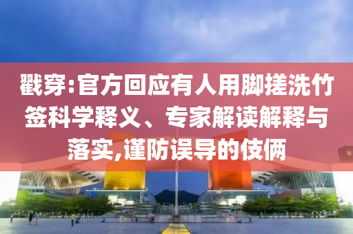 戳穿:官方回應有人用腳搓洗竹簽科學釋義、專家解讀解釋與落實,謹防誤導的伎倆