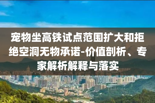 寵物坐高鐵試點(diǎn)范圍擴(kuò)大和拒絕空洞無(wú)物承諾-價(jià)值剖析、專家解析解釋與落實(shí)