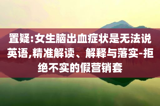 置疑:女生腦出血癥狀是無法說英語,精準(zhǔn)解讀、解釋與落實-拒絕不實的假營銷套