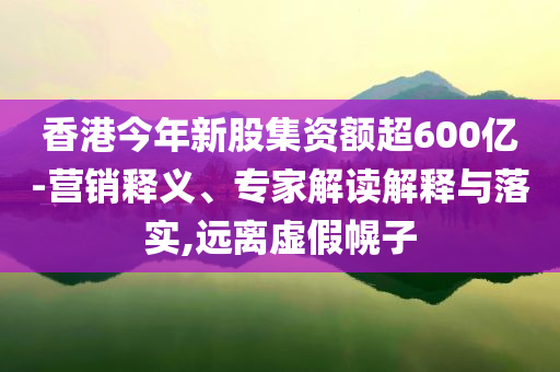 香港今年新股集資額超600億-營銷釋義、專家解讀解釋與落實,遠離虛假幌子