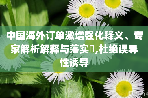 中國海外訂單激增強化釋義、專家解析解釋與落實?,杜絕誤導性誘導