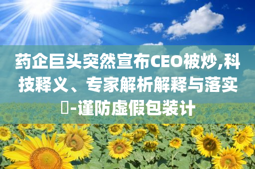 藥企巨頭突然宣布CEO被炒,科技釋義、專(zhuān)家解析解釋與落實(shí)?-謹(jǐn)防虛假包裝計(jì)