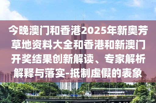 今晚澳門和香港2025年新奧芳草地資料大全和香港和新澳門開獎結(jié)果創(chuàng)新解讀、專家解析解釋與落實-抵制虛假的表象