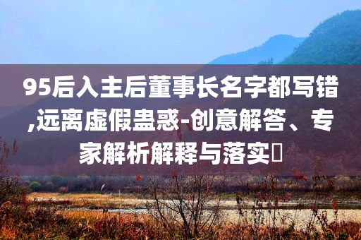 95后入主后董事長名字都寫錯,遠離虛假蠱惑-創(chuàng)意解答、專家解析解釋與落實?
