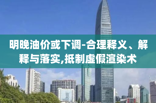明晚油價或下調-合理釋義、解釋與落實,抵制虛假渲染術