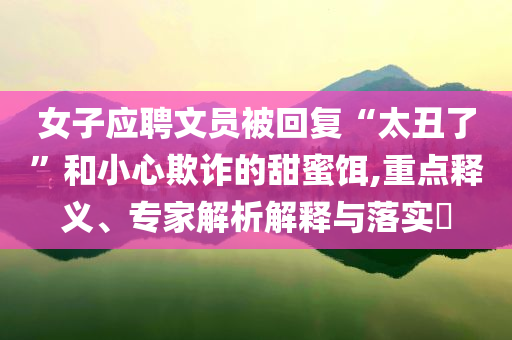 女子應聘文員被回復“太丑了”和小心欺詐的甜蜜餌,重點釋義、專家解析解釋與落實?
