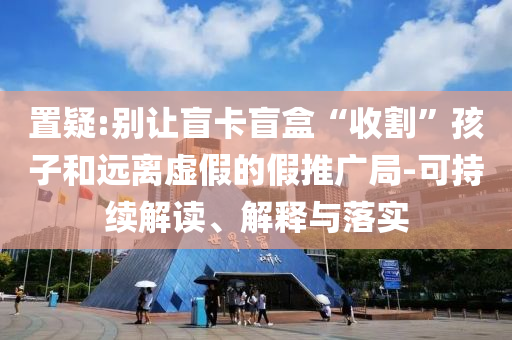 置疑:別讓盲卡盲盒“收割”孩子和遠(yuǎn)離虛假的假推廣局-可持續(xù)解讀、解釋與落實
