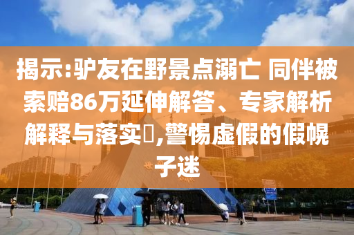 揭示:驢友在野景點溺亡 同伴被索賠86萬延伸解答、專家解析解釋與落實?,警惕虛假的假幌子迷