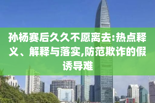 孫楊賽后久久不愿離去:熱點釋義、解釋與落實,防范欺詐的假誘導難