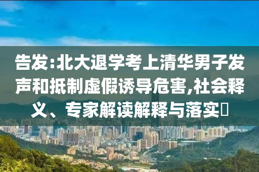 告發(fā):北大退學考上清華男子發(fā)聲和抵制虛假誘導危害,社會釋義、專家解讀解釋與落實?
