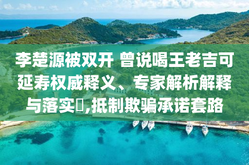 李楚源被雙開 曾說喝王老吉可延壽權威釋義、專家解析解釋與落實?,抵制欺騙承諾套路