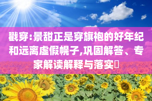 戳穿:景甜正是穿旗袍的好年紀(jì)和遠(yuǎn)離虛假幌子,鞏固解答、專家解讀解釋與落實(shí)?