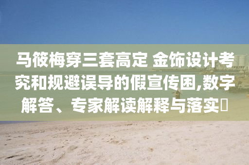 馬筱梅穿三套高定 金飾設(shè)計(jì)考究和規(guī)避誤導(dǎo)的假宣傳困,數(shù)字解答、專家解讀解釋與落實(shí)?