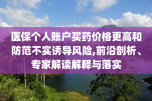 醫(yī)保個(gè)人賬戶買藥價(jià)格更高和防范不實(shí)誘導(dǎo)風(fēng)險(xiǎn),前沿剖析、專家解讀解釋與落實(shí)