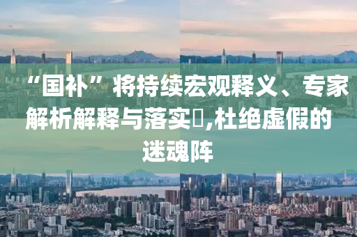 “國補(bǔ)”將持續(xù)宏觀釋義、專家解析解釋與落實(shí)?,杜絕虛假的迷魂陣