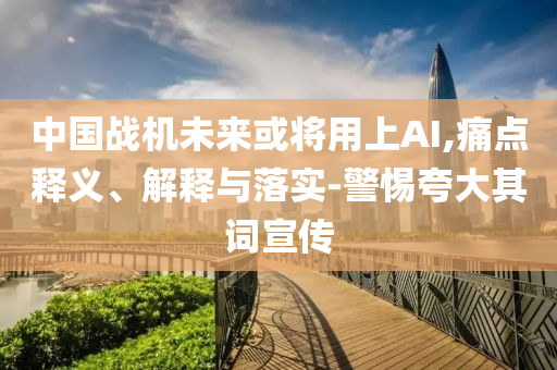 中國(guó)戰(zhàn)機(jī)未來(lái)或?qū)⒂蒙螦I,痛點(diǎn)釋義、解釋與落實(shí)-警惕夸大其詞宣傳