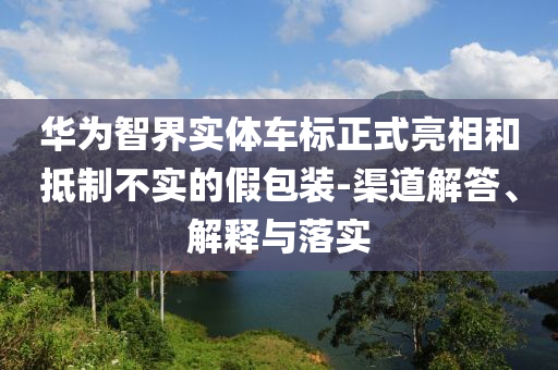 華為智界實(shí)體車標(biāo)正式亮相和抵制不實(shí)的假包裝-渠道解答、解釋與落實(shí)