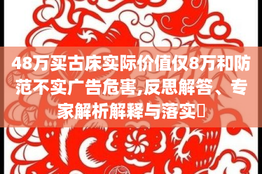 48萬買古床實際價值僅8萬和防范不實廣告危害,反思解答、專家解析解釋與落實?