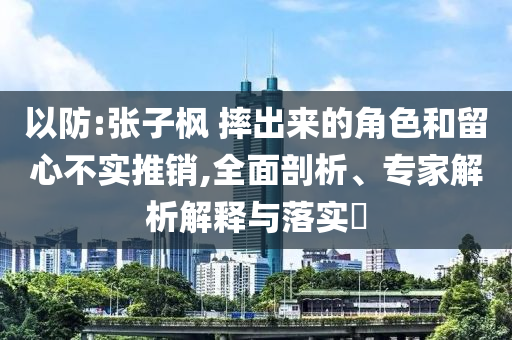 以防:張子楓 摔出來的角色和留心不實(shí)推銷,全面剖析、專家解析解釋與落實(shí)?