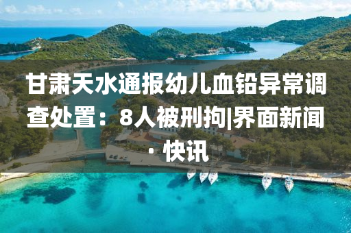 甘肅天水通報幼兒血鉛異常調(diào)查處置：8人被刑拘|界面新聞 · 快訊