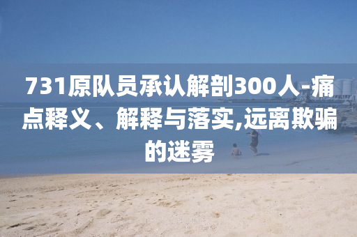 731原隊(duì)員承認(rèn)解剖300人-痛點(diǎn)釋義、解釋與落實(shí),遠(yuǎn)離欺騙的迷霧