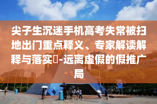 尖子生沉迷手機(jī)高考失常被掃地出門重點(diǎn)釋義、專家解讀解釋與落實(shí)?-遠(yuǎn)離虛假的假推廣局