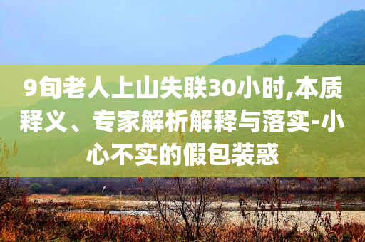 9旬老人上山失聯(lián)30小時(shí),本質(zhì)釋義、專家解析解釋與落實(shí)-小心不實(shí)的假包裝惑