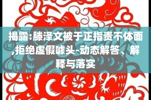 揭露:滕澤文被于正指責(zé)不體面,拒絕虛假噱頭-動態(tài)解答、解釋與落實(shí)