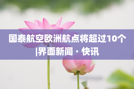 國泰航空歐洲航點(diǎn)將超過10個(gè)|界面新聞 · 快訊