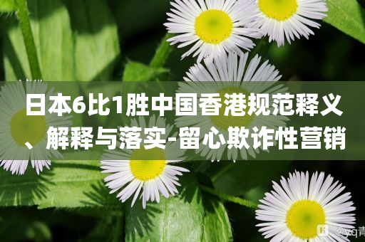 日本6比1勝中國(guó)香港規(guī)范釋義、解釋與落實(shí)-留心欺詐性營(yíng)銷