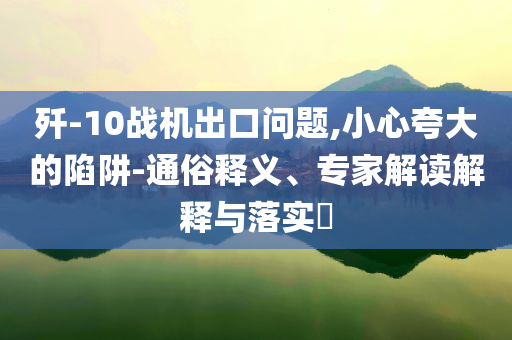 殲-10戰(zhàn)機(jī)出口問題,小心夸大的陷阱-通俗釋義、專家解讀解釋與落實(shí)?